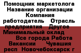 Помощник маркетолога › Название организации ­ Компания-работодатель › Отрасль предприятия ­ Другое › Минимальный оклад ­ 18 000 - Все города Работа » Вакансии   . Чувашия респ.,Новочебоксарск г.